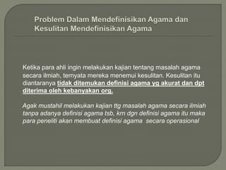 Ketika para ahli ingin melakukan kajian tentang masalah agama
secara ilmiah, ternyata mereka menemui kesulitan. Kesulitan itu
diantaranya tidak ditemukan definisi agama yg akurat dan dpt
diterima oleh kebanyakan org.
Agak mustahil melakukan kajian ttg masalah agama secara ilmiah
tanpa adanya definisi agama tsb, krn dgn definisi agama itu maka
para peneliti akan membuat definisi agama secara operasional
 