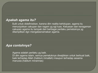 Apakah agama itu?
Sulit untuk didefinisikan, karena dlm realita kehidupan, agama itu
menunjukkan cakupan dan ragam yg sgt luas. Keluasan dan keragaman
cakupan agama itu tampak dari berbagai perilaku pemeluknya yg
ditampilkan dgn mengatasnamakan agama.
Apa contohnya?
Agama adalah perilaku yg baik.
Di dlm agama islam, semua pemeluknya diwajibkan untuk berbuat baik,
baik terhadap Allah (hablum minallah) maupun terhadap sesama
manusia (hablum minannas)
 