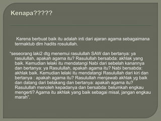 Karena berbuat baik itu adalah inti dari ajaran agama sebagaimana
termaktub dlm hadits rosulullah.
“seseorang laki2 dtg menemui rasulullah SAW dan bertanya: ya
rasulullah, apakah agama itu? Rasulullah bersabda: akhlak yang
baik. Kemudian lelaki itu mendatangi Nabi dari sebelah kanannya
dan bertanya: ya Rasulullah, apakah agama itu? Nabi bersabda:
akhlak baik. Kemudian lelaki itu mendatangi Rasulullah dari kiri dan
bertanya : apakah agama itu? Rasulullah menjawab akhlak yg baik
dan datang dari belakang dan bertanya: apakah agama itu?
Rasulullah menoleh kepadanya dan bersabda: belumkah engkau
mengerti? Agama itu akhlak yang baik sebagai misal, jangan engkau
marah”.
 