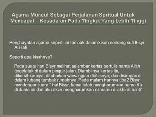 Penghayatan agama seperti ini tampak dalam kisah seorang sufi Bisyr
Al Hafi
Seperti apa kisahnya?
Pada suatu hari Bisyr melihat selembar kertas bertulis nama Allah
tergelatak di dalam pinggir jalan. Diambilnya kertas itu,
dibersihkannya, ditaburkan wewangian diatasnya, dan disimpan di
dalam lubang tembak rumahnya. Pada malam harinya tiba2 Bisyr
mendengar suara “ hai Bisyr, kamu telah mengharumkan nama-Ku
di dunia ini dan aku akan mengharumkan namamu di akhirat nanti”
 