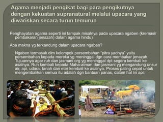 Penghayatan agama seperti ini tampak misalnya pada upacara ngaben (kremasi/
pembakaran jenazah) dalam agama hindu)
Apa makna yg terkandung dalam upacara ngaben?
Ngaben termasuk dlm kelompok persembahan “pitra yadnya” yaitu
persembahan kepada mereka yg meninggal dgn cara membakar jenazah.
Tujuannya agar ruh dan jasmani org yg meninggal dpt segera kembali ke
asalnya. Ruh kembali kepada Maha-atman dan jasmani yg mengandung unsur
air, api, udara, tanah dan eter kembali ke asalnya. Proses paling cepat untuk
mengembalikan semua itu adalah dgn bantuan panas, dalam hal ini api.
 