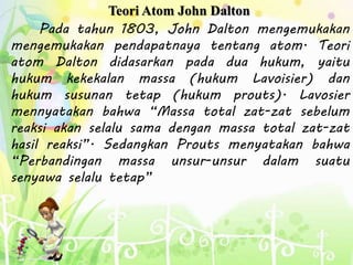 Teori Atom John Dalton
Pada tahun 1803, John Dalton mengemukakan
mengemukakan pendapatnaya tentang atom. Teori
atom Dalton didasarkan pada dua hukum, yaitu
hukum kekekalan massa (hukum Lavoisier) dan
hukum susunan tetap (hukum prouts). Lavosier
mennyatakan bahwa “Massa total zat-zat sebelum
reaksi akan selalu sama dengan massa total zat-zat
hasil reaksi”. Sedangkan Prouts menyatakan bahwa
“Perbandingan massa unsur-unsur dalam suatu
senyawa selalu tetap”
 
