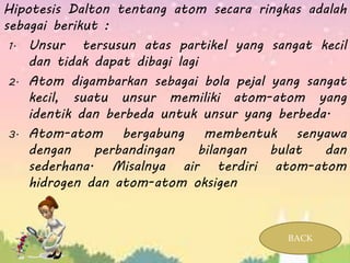 Hipotesis Dalton tentang atom secara ringkas adalah
sebagai berikut :
1. Unsur tersusun atas partikel yang sangat kecil
dan tidak dapat dibagi lagi
2. Atom digambarkan sebagai bola pejal yang sangat
kecil, suatu unsur memiliki atom-atom yang
identik dan berbeda untuk unsur yang berbeda.
3. Atom-atom bergabung membentuk senyawa
dengan perbandingan bilangan bulat dan
sederhana. Misalnya air terdiri atom-atom
hidrogen dan atom-atom oksigen
BACK
 