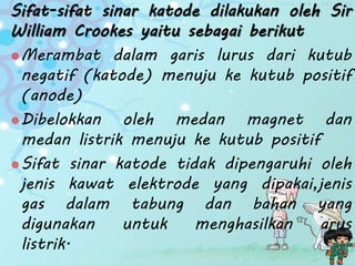 Sifat-sifat sinar katode dilakukan oleh Sir
William Crookes yaitu sebagai berikut
Merambat dalam garis lurus dari kutub
negatif (katode) menuju ke kutub positif
(anode)
Dibelokkan oleh medan magnet dan
medan listrik menuju ke kutub positif
Sifat sinar katode tidak dipengaruhi oleh
jenis kawat elektrode yang dipakai,jenis
gas dalam tabung dan bahan yang
digunakan untuk menghasilkan arus
listrik.
 