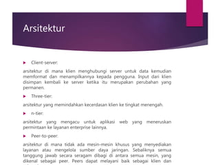 Arsitektur
 Client-server:
arsitektur di mana klien menghubungi server untuk data kemudian
memformat dan menampilkannya kepada pengguna. Input dari klien
disimpan kembali ke server ketika itu merupakan perubahan yang
permanen.
 Three-tier:
arsitektur yang memindahkan kecerdasan klien ke tingkat menengah.
 n-tier:
arsitektur yang mengacu untuk aplikasi web yang meneruskan
permintaan ke layanan enterprise lainnya.
 Peer-to-peer:
arsitektur di mana tidak ada mesin-mesin khusus yang menyediakan
layanan atau mengelola sumber daya jaringan. Sebaliknya semua
tanggung jawab secara seragam dibagi di antara semua mesin, yang
dikenal sebagai peer. Peers dapat melayani baik sebagai klien dan
 
