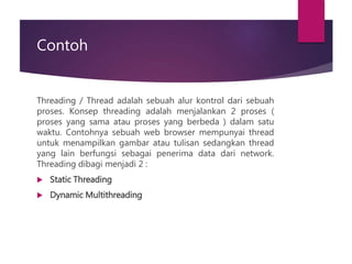 Contoh
Threading / Thread adalah sebuah alur kontrol dari sebuah
proses. Konsep threading adalah menjalankan 2 proses (
proses yang sama atau proses yang berbeda ) dalam satu
waktu. Contohnya sebuah web browser mempunyai thread
untuk menampilkan gambar atau tulisan sedangkan thread
yang lain berfungsi sebagai penerima data dari network.
Threading dibagi menjadi 2 :
 Static Threading
 Dynamic Multithreading
 