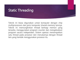 Static Threading
Teknik ini biasa digunakan untuk komputer dengan chip
multiprocessors dan jenis komputer shared-memory lainnya.
Teknik ini memungkinkan thread berbagi memori yang
tersedia, menggunakan program counter dan mengeksekusi
program secara independen. Sistem operasi menempatkan
satu thread pada prosesor dan menukarnya dengan thread
lain yang hendak menggunakan prosesor itu.
 