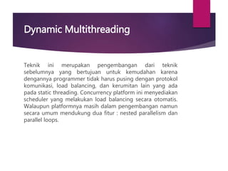 Dynamic Multithreading
Teknik ini merupakan pengembangan dari teknik
sebelumnya yang bertujuan untuk kemudahan karena
dengannya programmer tidak harus pusing dengan protokol
komunikasi, load balancing, dan kerumitan lain yang ada
pada static threading. Concurrency platform ini menyediakan
scheduler yang melakukan load balancing secara otomatis.
Walaupun platformnya masih dalam pengembangan namun
secara umum mendukung dua fitur : nested parallelism dan
parallel loops.
 