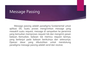 Message Passing
Message passing adalah paradigma fundamental untuk
aplikasi DS. Suatu proses mengirimkan message yang
mewakili suatu request, message di sampaikan ke penerima
yang kemudian memproses request tsb dan mengirim pesan
balasan. Kemudian, balasan tsb memicu request lainnya,
yang berlanjut pada balasan berikutnya dan seterusnya.
Operasi dasar yang dibutuhkan untuk mendukung
paradigma message passing adalah send dan receive.
 