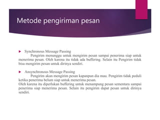 Metode pengiriman pesan
 Synchronous Message Passing
Pengirim menunggu untuk mengirim pesan sampai penerima siap untuk
menerima pesan. Oleh karena itu tidak ada buffering. Selain itu Pengirim tidak
bisa mengirim pesan untuk dirinya sendiri.
 Ansynchronous Message Passing
Pengirim akan mengirim pesan kapanpun dia mau. Pengirim tidak peduli
ketika penerima belum siap untuk menerima pesan.
Oleh karena itu diperlukan buffering untuk menampung pesan sementara sampai
penerima siap menerima pesan. Selain itu pengirim dapat pesan untuk dirinya
sendiri.
 
