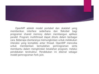 OpenMP adalah model portabel dan skalabel yang
memberikan interface sederhana dan fleksibel bagi
programer shared memory dalam membangun aplikasi
paralel. Program multithread dapat ditulis dalam berbagai
cara. Beberapa diantaranya memungkinkan untuk melakukan
interaksi yang kompleks antar thread. OpenMP mencoba
untuk memberikan kemudahan pemrograman serta
membantu dalam menghindari kesalahan program, melalui
pendekatan terstruktur. Pendekatan ini dikenal sebagai
model pemrograman fork-join.
 