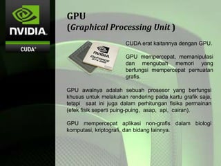 GPU
(Graphical Processing Unit )
CUDA erat kaitannya dengan GPU.
GPU mempercepat, memanipulasi
dan mengubah memori yang
berfungsi mempercepat pemuatan
grafis.
GPU awalnya adalah sebuah prosesor yang berfungsi
khusus untuk melakukan rendering pada kartu grafik saja,
tetapi saat ini juga dalam perhitungan fisika permainan
(efek fisik seperti puing-puing, asap, api, cairan).
GPU mempercepat aplikasi non-grafis dalam biologi
komputasi, kriptografi, dan bidang lainnya.
 