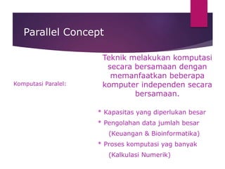 Parallel Concept
Komputasi Paralel:
Teknik melakukan komputasi
secara bersamaan dengan
memanfaatkan beberapa
komputer independen secara
bersamaan.
* Kapasitas yang diperlukan besar
* Pengolahan data jumlah besar
(Keuangan & Bioinformatika)
* Proses komputasi yag banyak
(Kalkulasi Numerik)
 