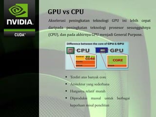 GPU vs CPU
Akselerasi peningkatan teknologi GPU ini lebih cepat
daripada peningkatan teknologi prosesor sesungguhnya
(CPU), dan pada akhirnya GPU menjadi General Purpose.
 Terdiri atas banyak core
 Arsitektur yang sederhana
 Harganya relatif murah
 Diproduksi massal untuk berbagai
keperluan misal penelitian
 