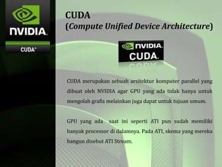 CUDA
(Compute Unified Device Architecture)
CUDA merupakan sebuah arsitektur komputer parallel yang
dibuat oleh NVIDIA agar GPU yang ada tidak hanya untuk
mengolah grafis melainkan juga dapat untuk tujuan umum.
GPU yang ada saat ini seperti ATI pun sudah memiliki
banyak processor di dalamnya. Pada ATI, skema yang mereka
bangun disebut ATI Stream.
 
