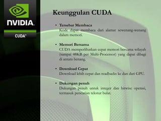 Keunggulan CUDA
• Tersebar Membaca
Kode dapat membaca dari alamat sewenang-wenang
dalam memori.
• Memori Bersama
CUDA memperlihatkan cepat memori bersama wilayah
(sampai 48KB per Multi-Processor) yang dapat dibagi
di antara benang.
• Download Cepat
Download lebih cepat dan readbacks ke dan dari GPU.
• Dukungan penuh
Dukungan penuh untuk integer dan bitwise operasi,
termasuk pencarian tekstur bulat.
 