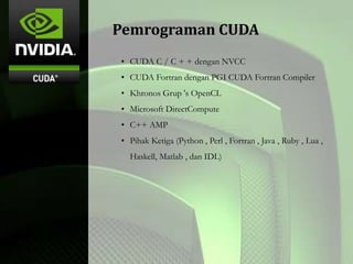 Pemrograman CUDA
• CUDA C / C + + dengan NVCC
• CUDA Fortran dengan PGI CUDA Fortran Compiler
• Khronos Grup 's OpenCL
• Microsoft DirectCompute
• C++ AMP
• Pihak Ketiga (Python , Perl , Fortran , Java , Ruby , Lua ,
Haskell, Matlab , dan IDL)
 
