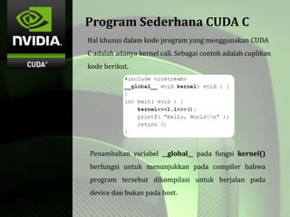 Program Sederhana CUDA C
Hal khusus dalam kode program yang menggunakan CUDA
C adalah adanya kernel call. Sebagai contoh adalah cuplikan
kode berikut.
Penambahan variabel __global__ pada fungsi kernel()
berfungsi untuk menunjukkan pada compiler bahwa
program tersebut dikompilasi untuk berjalan pada
device dan bukan pada host.
 