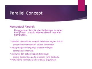 Parallel Concept
Komputasi Paralel:
Penggunaan teknik dari beberapa sumber
komputasi untuk memecahkan masalah
komputasi.
* Masalah dipecahkan menjadi beberapa bagian diskrit
yang dapat diselesaikan secara bersamaan.
* Setiap bagian selanjutnya dipecah menjadi
serangkaian instruksi.
* Instruksi dari setiap bagian dieksekusi
secara bersamaan pada prosesor yang berbeda.
* Mekanisme kontrol atau koordinasi digunakan.
 