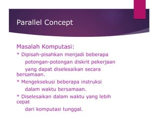Parallel Concept
Masalah Komputasi:
* Dipisah-pisahkan menjadi beberapa
potongan-potongan diskrit pekerjaan
yang dapat diselesaikan secara
bersamaan.
* Mengeksekusi beberapa instruksi
dalam waktu bersamaan.
* Diselesaikan dalam waktu yang lebih
cepat
dari komputasi tunggal.
 