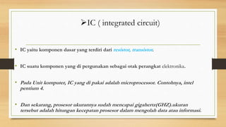 • IC yaitu komponen dasar yang terdiri dari resistor, transistor.
• IC suatu komponen yang di pergunakan sebagai otak perangkat elektronika.
• Pada Unit komputer, IC yang di pakai adalah microprocessor. Contohnya, intel
pentium 4.
• Dan sekarang, prosesor ukurannya sudah mencapai gigahertz(GHZ).ukuran
tersebut adalah hitungan kecepatan prosesor dalam mengolah data atau informasi.
IC ( integrated circuit)
 