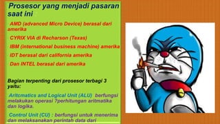 •Prosesor yang menjadi pasaran
saat ini :
AMD (advanced Micro Device) berasal dari
amerika
CYRIX VIA di Recharson (Texas)
IBM (international business machine) amerika
IDT berasal dari california amerika
Dan INTEL berasal dari amerika
Bagian terpenting dari prosesor terbagi 3
yaitu:
oAritcmatics and Logical Unit (ALU) berfungsi
melakukan operasi ?perhitungan aritmatika
dan logika.
oControl Unit (CU) : berfungsi untuk menerima
dan melaksanakan perintah data dari
 