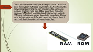  Memori
Memori dalam CPU terbadi menjadi dua bagian yaitu RAM (random
acces memory) dan ROM (read only memory). RAM berfungsi untuk
menyimpan program yang kita oleh untuk sementara waktu. Jika
komputer dimatikan, maka data di RAM akan hilang. Kecapatan
membaca RAM ini lebih cepat jika dibandingkan dengan harddisk.
RAM dapat diakses secara acak, dapat ditulis, diambil atau dihapus
isinya oleh pemrograman. ROM yaitu memori yang hanya dapat di
baca, tidak dapat di gunakan untuk menyimpan data.
 