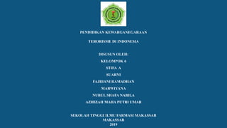 PENDIDIKAN KEWARGANEGARAAN
TERORISME DI INDONESIA
DISUSUN OLEH:
KELOMPOK 6
STIFA A
SUARNI
FAJRIANI RAMADHAN
MARWIYANA
NURUL SHAFA NABILA
AZHIZAH MAHA PUTRI UMAR
SEKOLAH TINGGI ILMU FARMASI MAKASSAR
MAKASSAR
2019
 