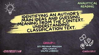 IDENTIFYING AN AUTHOR'S
MAIN IDEAS AND GUESSING
MEANING FROM THE CONTEXT.
UNDERSTANDING
CLASSIFICATION TEXT.
SITI MELIANA MAULIDA
INAS GANITA
SALMA LABIBAH
ANALITYCAL
READING
GROUP 1 :
PAKUAN UNIVERSITY SEPTEMBER 2023
 