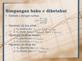 Simpangan baku 𝝈 diketahui
• Statistik z dengan rumus:
𝑧 =
𝑥 − 𝜇0
𝜎 𝑛
• Hipotesis Uji dua pihak
1. H0 diterima jika −𝑧(1−𝛼)/2≤ 𝑧 ≤ 𝑧(1−𝛼)/2
2. H0 ditolak jika 𝑧 < −𝑧(1−𝛼)/2 atau 𝑧 > 𝑧(1−𝛼)/2.
• Hipotesis Uji pihak kanan
1. H0 diterima jika 𝑧 ≤ 𝑧 0,5−𝛼
2. H0 ditolak jika 𝑧 > 𝑧(0,5−𝛼)
• Hipotesis Uji pihak kiri
1. H0 diterima jika 𝑧 ≥ −𝑧 0,5−𝛼
2. H0 ditolak jika 𝑧 < −𝑧(0,5−𝛼)
 