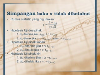 Simpangan baku 𝝈 tidak diketahui
• Rumus statistic yang digunakan:
𝑡 =
𝑥 − 𝜇0
𝑠 𝑛
• Hipotesis Uji dua pihak
1. H0 diterima jika – 𝑡1−𝛼
2
≤ 𝑡 ≤ 𝑧1−𝛼
2
2. H0 ditolak jika 𝑡 < −𝑡(1−𝛼)/2 atau 𝑡 > 𝑡(1−𝛼)/2
• Hipotesis Uji pihak kanan
1. H0 diterima jika 𝑡 ≤ 𝑡 1−𝛼
2. H0 ditolak jika 𝑡 > 𝑡(1−𝛼)
• Hipotesis Uji pihak kiri
1. 𝐻0 diterima jika 𝑡 ≥ −𝑡 1−𝛼
2. 𝐻0 diitolak jika 𝑡 < −𝑡(1−𝛼)
 