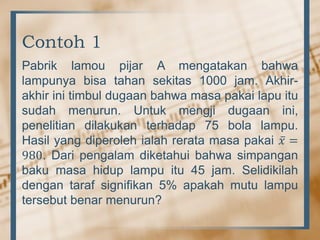 Contoh 1
Pabrik lamou pijar A mengatakan bahwa
lampunya bisa tahan sekitas 1000 jam. Akhir-
akhir ini timbul dugaan bahwa masa pakai lapu itu
sudah menurun. Untuk mengji dugaan ini,
penelitian dilakukan terhadap 75 bola lampu.
Hasil yang diperoleh ialah rerata masa pakai 𝑥 =
980. Dari pengalam diketahui bahwa simpangan
baku masa hidup lampu itu 45 jam. Selidikilah
dengan taraf signifikan 5% apakah mutu lampu
tersebut benar menurun?
 