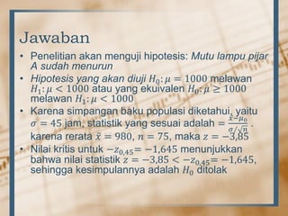 Jawaban
• Penelitian akan menguji hipotesis: Mutu lampu pijar
A sudah menurun
• Hipotesis yang akan diuji 𝐻0: 𝜇 = 1000 melawan
𝐻1: 𝜇 < 1000 atau yang ekuivalen 𝐻0: 𝜇 ≥ 1000
melawan 𝐻1: 𝜇 < 1000
• Karena simpangan baku populasi diketahui, yaitu
𝜎 = 45 jam, statistik yang sesuai adalah =
𝑥−𝜇0
𝜎 𝑛
.
karena rerata 𝑥 = 980, 𝑛 = 75, maka 𝑧 = −3,85
• Nilai kritis untuk −𝑧0,45= −1,645 menunjukkan
bahwa nilai statistik 𝑧 = −3,85 < −𝑧0,45= −1,645,
sehingga kesimpulannya adalah 𝐻0 ditolak
 