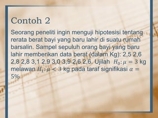 Contoh 2
Seorang peneliti ingin menguji hipotesisi tentang
rerata berat bayi yang baru lahir di suatu rumah
barsalin. Sampel sepuluh orang bayi yang baru
lahir memberikan data berat (dalam Kg): 2,5 2,6
2,8 2,8 3,1 2,9 3,0 3,9 2,6 2,6. Ujilah 𝐻0: 𝜇 = 3 kg
melawan 𝐻1: 𝜇 < 3 kg pada taraf signifikasi 𝛼 =
5%
 