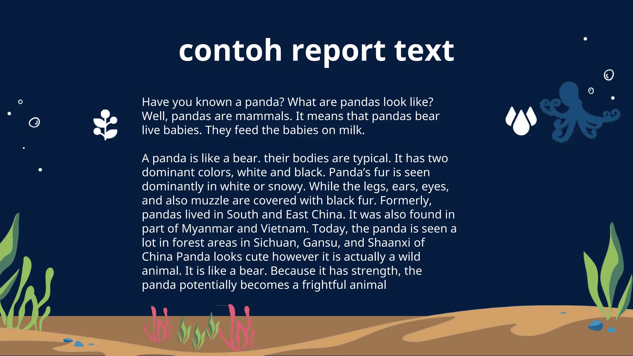 contoh report text
Have you known a panda? What are pandas look like?
Well, pandas are mammals. It means that pandas bear
live babies. They feed the babies on milk.
A panda is like a bear. their bodies are typical. It has two
dominant colors, white and black. Panda’s fur is seen
dominantly in white or snowy. While the legs, ears, eyes,
and also muzzle are covered with black fur. Formerly,
pandas lived in South and East China. It was also found in
part of Myanmar and Vietnam. Today, the panda is seen a
lot in forest areas in Sichuan, Gansu, and Shaanxi of
China Panda looks cute however it is actually a wild
animal. It is like a bear. Because it has strength, the
panda potentially becomes a frightful animal
 