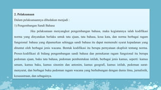 2. Pelaksanaan
Dalam pelaksanaannya dibedakan menjadi :
1) Pengembangan Sandi Bahasa
Jika pelaksanaan menyangkut pengembangan bahasa, maka kegiatannya ialah kodifikasi
norma yang dinyatakan berlaku untuk tata ejaan, tata bahasa, kosa kata, dan norma berbagai ragam
fungsional bahasa yang dipamerkan sehingga sandi bahasa itu dapat memenuhi syarat kepadanan yang
dituntut oleh berbagai jenis wacana. Bentuk kodifikasi itu berupa pernyataan eksplisit tentang norma.
Proses kodifikasi di bidang pengembangan sandi bahasa dan pemekaran ragam fungsional itu berupa
pedoman ejaan, buku tata bahasa, pedoman pembentukan istilah, berbagai jenis kamus, seperti: kamus
umum, kamus baku, kamus sinonim dan antonim, kamus geografi, kamus istilah, pedoman surat-
menyurat, dan berbagai buku pedoman ragam wacana yang berhubungan dengan dunia ilmu, jurnalistik,
kesusastraan, dan sebagainya.
 