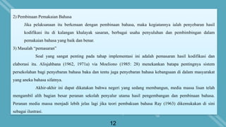 12
2) Pembinaan Pemakaian Bahasa
Jika pelaksanaan itu berkenaan dengan pembinaan bahasa, maka kegiatannya ialah penyebaran hasil
kodifikasi itu di kalangan khalayak sasaran, berbagai usaha penyuluhan dan pembimbingan dalam
pemakaian bahasa yang baik dan benar.
3) Masalah “pemasaran”
Soal yang sangat penting pada tahap implementasi ini adalah pemasaran hasil kodifikasi dan
elaborasi itu. Alisjahbana (1962, 1971a) via Moeliono (1985: 28) menekankan batapa pentingnya sistem
persekolahan bagi penyebaran bahasa baku dan tentu juga penyebaran bahasa kebangsaan di dalam masyarakat
yang aneka bahasa sifatnya.
Akhir-akhir ini dapat dikatakan bahwa negeri yang sedang membangun, media massa lisan telah
mengambil alih bagian besar peranan sekolah penyalur utama hasil pengembangan dan pembinaan bahasa.
Peranan media massa menjadi lebih jelas lagi jika teori pembakuan bahasa Ray (1963) dikemukakan di sini
sebagai ilustrasi.
 