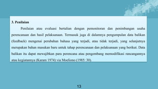 13
3. Penilaian
Penilaian atau evaluasi bertalian dengan pemonitoran dan penimbangan usaha
perencanaan dan hasil pelaksanaan. Termasuk juga di dalamnya pengumpulan data balikan
(feedback) mengenai perubahan bahasa yang terjadi, atau tidak terjadi, yang selanjutnya
merupakan bahan masukan baru untuk tahap perencanaan dan pelaksanaan yang berikut. Data
balikan itu dapat mewajibkan para perencana atau pengembang memodifikasi rancangannya
atau kegiatannya (Karam 1974) via Moeliono (1985: 30).
 