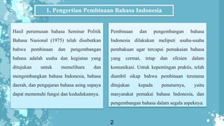 1. Pengertian Pembinaan Bahasa Indonesia
Hasil perumusan bahasa Seminar Politik
Bahasa Nasional (1975) telah disebutkan
bahwa pembinaan dan pengembangan
bahasa adalah usaha dan kegiatan yang
ditujukan untuk memelihara dan
mengembangkan bahasa Indonesia, bahasa
daerah, dan pengajaran bahasa asing supaya
dapat memenuhi fungsi dan kedudukannya.
2
Pembinaan dan pengembangan bahasa
Indonesia dilakukan meliputi usaha-usaha
pembakuan agar tercapai pemakaian bahasa
yang cermat, tetap dan efesien dalam
komunikasi. Untuk kepentingan praktis, telah
diambil sikap bahwa pembinaan terutama
ditujukan kepada penuturnya, yaitu
masyarakat pemakai bahasa Indonesia, dan
pengembangan bahasa dalam segala aspeknya.
 