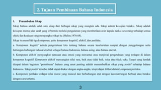 2. Tujuan Pembinaan Bahasa Indonesia
3
1. Penumbuhan Sikap
Sikap bahasa adalah salah satu sikap dari berbagai sikap yang mungkin ada. Sikap adalah kesiapan beraksi. Sikap adalah
kesiapan mental dan saraf yang terbentuk melalui pengalaman yang memberikan arah kepada reaksi seseorang terhadap semua
objek dan keadaan yang menyangkut sikap itu (Halim,1976:68).
Sikap itu memiliki tiga komponen, yaitu komponen kognitif, afektif, dan perilaku.
a. Komponen kognitif adalah pengetahuan kita tentang bahasa secara keseluruhan sampai dengan penggolongan serta
hubungan-hubungan bahasa tersebut sebagai bahasa Indonesia, bahasa asing, atau bahasa daerah.
b. Komponen afektif menyangkut perasaan atau emosi yang mewarnai atau menjiwai pengetahuan yang terdapat di dalam
komponen kognitif. Komponen afektif menyangkut nilai rasa, baik atau tidak baik, suka atau tidak suka. Target yang hendak
dicapai dalam kegiatan “pembinaan” bahasa yang amat penting adalah menumbuhkan sikap yang positif terhadap bahasa
Indonesia. Sikap positif tersebut tidak dapat diukur dengan angka-angka, tetapi dapat dilihat dalam komponen perilaku.
c. Komponen perilaku terdapat nilai moral yang muncul dan berhubungan erat dengan kecenderungan berbuat atau beraksi
dengan cara tertentu.
 
