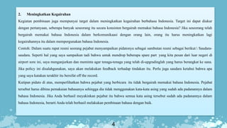4
2. Meningkatkan Kegairahan
Kegiatan pembinaan juga mempunyai target dalam meningkatkan kegairahan berbahasa Indonesia. Target ini dapat diukur
dengan pertanyaan, seberapa banyak seseorang itu secara konsisten bergairah memakai bahasa Indonesia? Jika seseorang telah
bergairah memakai bahasa Indonesia dalam berkomunikaasi dengan orang lain, orang itu harus meningkatkan lagi
kegairahannya itu dalam mempergunakan bahasa Indonesia.
Contoh: Dalam suatu rapat resmi seorang pejabat menyampaikan pidatonya sebagai sambutan resmi sebagai berikut: Saudara-
saudara. Seperti hal yang saya sampaikan tadi bahwa untuk mendrop beberapa spare part yang kita pesan dari luar negeri di
airport sore ini, saya menganjurkan dan meminta agar tenaga-tenaga yang telah di-upgradinglah yang harus berangkat ke sana.
Jika policy ini disalahgunakan, saya akan melakukan feedback terhadap tindakan itu. Perlu juga saudara ketahui bahwa apa
yang saya katakan terakhir itu bersifat off the record.
Kutipan pidato di atas, memperlihatkan bahwa pejabat yang berbicara itu tidak bergairah memakai bahasa Indonesia. Pejabat
tersebut harus dibina pemakaian bahasanya sehingga dia tidak menggunakan kata-kata asing yang sudah ada padanannya dalam
bahasa Indonesia. Jika Anda berhasil meyakinkan pejabat itu bahwa semua kata asing tersebut sudah ada padanannya dalam
bahasa Indonesia, berarti Anda telah berhasil melakukan pembinaan bahasa dengan baik.
 