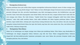 5
3. Meningkatkan Keikutsertaan
Kegiatan pembinaan harus pula terlihat dalam kegiatan meningkatkan keikutsertaan khalayak sasaran di dalam menjaga mutu
bahasa Indonesia. Apa yang disebut dengan “mutu” bahasa itu harus dihubungkan dengan bermacam-macam persoalan, seperti
persoalan hubungan kata tabu, persoalan kependengaran yang tidak menyinggung perasaan, dan ketidaklaziman yang agak
mencolok. Kalau Anda telah menyangsikan suatu bentuk bahasa, baik kata dan frase, maupun kalimat berarti Anda telah ikut
serta menjaga mutu bahasa. Jika Anda bertanya, “Apakah bentuk frase mengejar ketinggalan sudah benar dalam bahasa
Indonesia,” maka Anda sudah membina bahasa, Anda sudah melibatkan diri dalam kegiatan pembinaan bahasa. Dengan
demikian, target mudah diukur, seberapa jauh orang bertanya tentang kebenaran kata, frase, dan kalimat. Jadi, jika orang telah
meragukan tentang bentuk-bentuk bahasa dan ingin tahu bentuk yang benar dari suatu untaian kata, frase, atau kalimat berarti
sudah terbina bahasanya dengan baik.
4. Meningkatkan Mutu Bahasa
Dalam hal ini berhubungan erat dengan menjaga mutu bahasa para pendukung bahasa. Mutu bahasa yang dimaksudkan itu
berhubungan erat dengan penggunaan bahasa Indonesia yang baik dan benar. Dalam menggunakan bahasa Indonesia
dengan baik dan benar adalah persoalan kepantasan penempatan suatu unsur bahasa dan persoalan ketepatan kaidah yang
diterapkan pada kata, frase, dan kalimat.
 