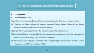 4. Proses Pengembangan dan Pembinaan Bahasa
7
1. Perencanaan
a. Perencanaan Bahasa
Tugas Pusat Pembinaan dan Pengembangan Bahasa, yaitu dapat dirumuskan sebagai berikut.
1) Penelitian di bidang bahasa dan susastra mengenai bahasa bahasa Indonesia dan bahasa
Nusantara, termasuk perkamusan dan peristilahannya.
2) Pengendalian kegiatan pembinaan dan pengembangan bahasa dan susastra.
3) Penelitian di bidang pengajaran bahasa dan susastra mengenai bahasa Indonesia, bahasa daerah
Nusantara, dan bahasa Asing yang diajarkan di Indonesia.
4) Penelaahan hasil kegiatan pembinaan dan pengembangan bahasa dan susastra (Maman
Sumantri et al. 1978 via Moeliono 1981).
 