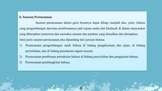 8
b. Sasaran Perencanaan
Sasaran perencanaan dalam garis besarnya dapat dibagi menjadi dua, yaitu: bahasa
yang pengembangan dan/atau pembinaannya jadi tujuan usaha dan khalayak di dalam masyarakat
yang diharapkan menerima dan memakai sasaran dan patokan yang diusulkan dan ditetapkan.
Jenis-jenis sasaran perencanaan jika dipandang dari jurusan bahasa.
1) Perencanaan pengembangan sandi bahasa di bidang pengaksaraan dan ejaan, di bidang
peristilahan, dan di bidang pemekaran ragam wacana.
2) Perencanaan pembinaan pemakaian bahasa di bidang penyuluhan dan pengajaran bahasa.
3) Perencanaan pembangkitan bahasa.
 
