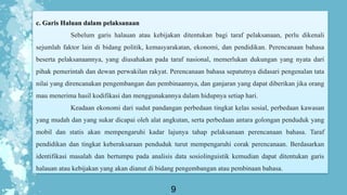 9
c. Garis Haluan dalam pelaksanaan
Sebelum garis halauan atau kebijakan ditentukan bagi taraf pelaksanaan, perlu dikenali
sejumlah faktor lain di bidang politik, kemasyarakatan, ekonomi, dan pendidikan. Perencanaan bahasa
beserta pelaksanaannya, yang diusahakan pada taraf nasional, memerlukan dukungan yang nyata dari
pihak pemerintah dan dewan perwakilan rakyat. Perencanaan bahasa sepatutnya didasari pengenalan tata
nilai yang direncanakan pengembangan dan pembinaannya, dan ganjaran yang dapat diberikan jika orang
mau menerima hasil kodifikasi dan menggunakannya dalam hidupnya setiap hari.
Keadaan ekonomi dari sudut pandangan perbedaan tingkat kelas sosial, perbedaan kawasan
yang mudah dan yang sukar dicapai oleh alat angkutan, serta perbedaan antara golongan penduduk yang
mobil dan statis akan mempengaruhi kadar lajunya tahap pelaksanaan perencanaan bahasa. Taraf
pendidikan dan tingkat keberaksaraan penduduk turut mempengaruhi corak perencanaan. Berdasarkan
identifikasi masalah dan bertumpu pada analisis data sosiolinguistik kemudian dapat ditentukan garis
halauan atau kebijakan yang akan dianut di bidang pengembangan atau pembinaan bahasa.
 