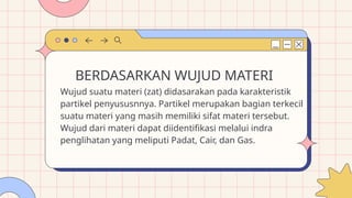 Wujud suatu materi (zat) didasarakan pada karakteristik
partikel penyususnnya. Partikel merupakan bagian terkecil
suatu materi yang masih memiliki sifat materi tersebut.
Wujud dari materi dapat diidentifikasi melalui indra
penglihatan yang meliputi Padat, Cair, dan Gas.
BERDASARKAN WUJUD MATERI
 