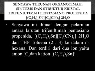 SENYAWA TURUNAN ORGANOTIMAH:
SINTESIS DAN STRUKTUR KRISTAL
TRIFENILTIMAH PENTASIANO PROPENIDA
[(C6H5)3SN][C3(CN)5] 2H2O
• Senyawa ini dibuat dengan pelarutan
antara larutan trifeniltimah pentasiano
propenida, [(C6H5)3Sn][C3(CN)5] 2H2O
dan THF Toluena (2 : 3) ke dalam n-
hexana. Dan terdiri dari dua ion yaitu
anion [C3dan kation [(C6H5)3Sn]+
.
 