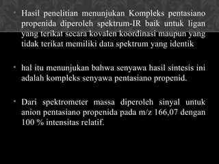• Hasil penelitian menunjukan Kompleks pentasiano
propenida diperoleh spektrum-IR baik untuk ligan
yang terikat secara kovalen koordinasi maupun yang
tidak terikat memiliki data spektrum yang identik
• hal itu menunjukan bahwa senyawa hasil sintesis ini
adalah kompleks senyawa pentasiano propenid.
• Dari spektrometer massa diperoleh sinyal untuk
anion pentasiano propenida pada m/z 166,07 dengan
100 % intensitas relatif.
 