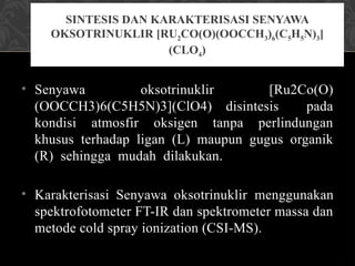 • Senyawa oksotrinuklir [Ru2Co(O)
(OOCCH3)6(C5H5N)3](ClO4) disintesis pada
kondisi atmosfir oksigen tanpa perlindungan
khusus terhadap ligan (L) maupun gugus organik
(R) sehingga mudah dilakukan.
• Karakterisasi Senyawa oksotrinuklir menggunakan
spektrofotometer FT-IR dan spektrometer massa dan
metode cold spray ionization (CSI-MS).
SINTESIS DAN KARAKTERISASI SENYAWA
OKSOTRINUKLIR [RU2CO(O)(OOCCH3)6(C5H5N)3]
(CLO4)
 