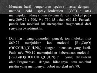 • Menurut hasil pengukuran spektra massa dengan
metoda cold spray ionization (CSI) di atas
menunjukan adanya puncak-puncak ion molekul pada
m/z 869,27 ; 790,19 ; 710,15 ; dan 631,12. Puncak-
punak ion molekul ini merupakan fragmentasi dari
senyawa oksotrinuklir.
• Dari hasil yang diperoleh, puncak ion molekul m/z
869,27 menjukkan ion molekul [Ru2Co(O)
(OOCCH3)6(C5H5N)3]+
dengan intensitas yang kecil.
Pada m/z 790,19 menunjukkan keberadaan molekul
[Ru2Co(O)(OOCCH3)6(C5H5N)2]+
yang dihasilkan
oleh Fragmentasi dengan hilangnya satu molekul
piridin yang mempunyai bobot molekul m/z 79.
 